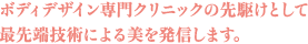 ボディデザイン専門クリニックの先駆けとして 最先端技術による美を発信します。